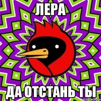 лера да отстань ты