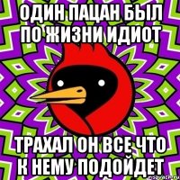 один пацан был по жизни идиот трахал он все что к нему подойдет