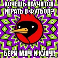 хочешь научится играть в футбол? бери мяч и хуяч!