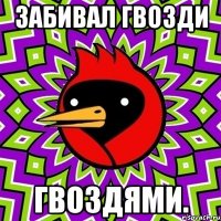 забивал гвозди гвоздями.