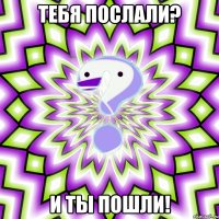 тебя послали? и ты пошли!