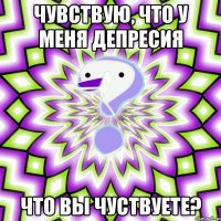 чувствую, что у меня депресия что вы чуствуете?