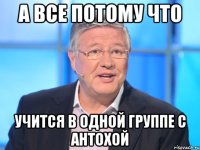 а все потому что учится в одной группе с антохой