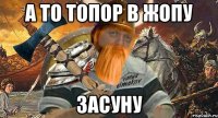 а то топор в жопу засуну