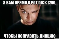 я вам прямо в рот dick сую, чтобы исправить дикцию