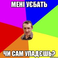 мені уєбать чи сам упадєшь?