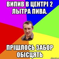 випив в центрі 2 лытра пива. прішлось забор обісцять