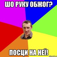 шо руку обжог? посци на неї!