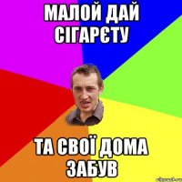 малой дай сігарєту та свої дома забув