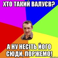 хто такий валуєв? а ну несіть його сюди, поржемо!