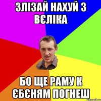 злізай нахуй з вєліка бо ще раму к єбєням погнеш