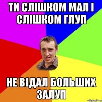 ти слішком мал і слішком глуп не відал больших залуп