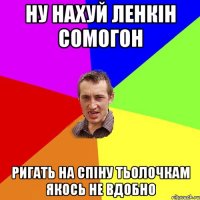 ну нахуй ленкін сомогон ригать на спіну тьолочкам якось не вдобно