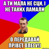 а ти мала не сци, i не таких ламали о передавай прiвет олегу!)