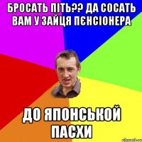 бросать піть?? да сосать вам у зайця пєнсіонера до японськой пасхи