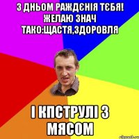 з дньом раждєнія тєбя! желаю знач тако:щастя,здоровля і кпструлі з мясом