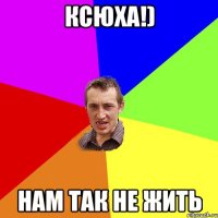 ксюха!) нам так не жить