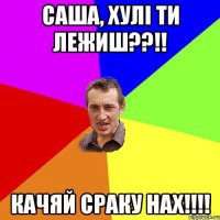 саша, хулi ти лежиш??!! качяй сраку нах!!!