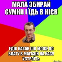 мала збирай сумки і їдь в кієв едік казав шо може по блату в магазін на касу устроїть