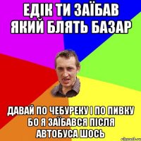 едік ти заїбав який блять базар давай по чебуреку і по пивку бо я заїбався після автобуса шось