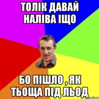 толік давай наліва іщо бо пішло , як тьоща під льод