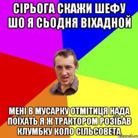 сірьога скажи шефу шо я сьодня віхадной мені в мусарку отмітиця нада поїхать я ж трактором розїбав клумбку коло сільсовета