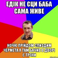 едік не сци баба сама живе ночю прійдом спиздим чермета я там бачив в дворі є трохи