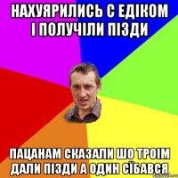 нахуярились с едіком і получіли пізди пацанам сказали шо троім дали пізди а один сїбався