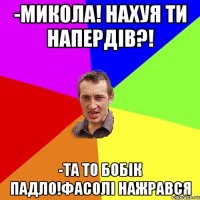 -микола! нахуя ти напердів?! -та то бобік падло!фасолі нажрався