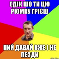 едік шо ти цю рюмку грієш пий давай вже і не пезди