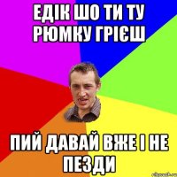 едік шо ти ту рюмку грієш пий давай вже і не пезди