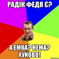 радік федя є? а емка? нема? хуйово!