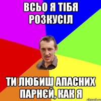 всьо я тібя розкусіл ти любиш апасних парнєй, как я