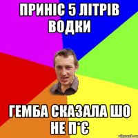 приніс 5 літрів водки гемба сказала шо не п*є