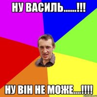 ну василь......!!! ну він не може....!!!