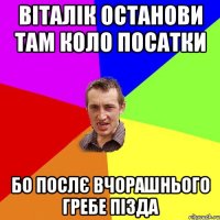 віталік останови там коло посатки бо послє вчорашнього гребе пізда