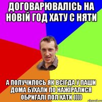 договарювалісь на новій год хату с няти а получилось як всігда у паши дома бухали по нажіралися обригалі пол хати ))))