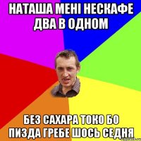 наташа мені нескафе два в одном без сахара токо бо пизда гребе шось седня