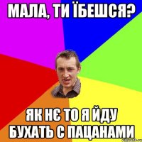 мала, ти їбешся? як нє то я йду бухать с пацанами