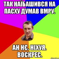 так наїбашився на пасху думав вмру. ан нє. ніхуя. воскрес.