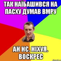 так наїбашився на пасху думав вмру ан нє. ніхуя. воскрес