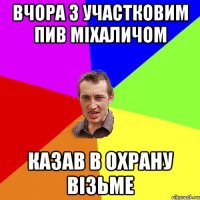 вчора з участковим пив міхаличом казав в охрану візьме