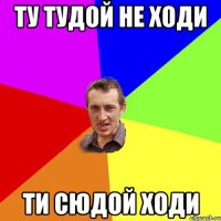 ту тудой не ходи ти сюдой ходи