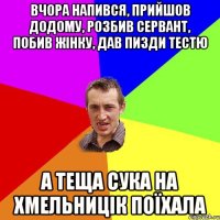 вчора напився, прийшов додому, розбив сервант, побив жінку, дав пизди тестю а теща сука на хмельницік поїхала