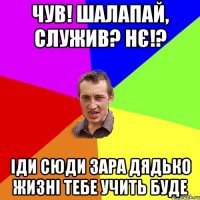 чув! шалапай, служив? нє!? іди сюди зара дядько жизні тебе учить буде