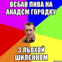 вєбав пива на акадєм городку з льохой шилєнком