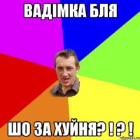 вадімка бля шо за хуйня? ! ? !