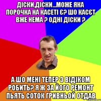 діски,діски...може яка порочка на касеті є? шо касєт вже нема ? одні діски ? а шо мені тепер з відіком робить? я ж за його ремонт пьять соток гривньой отдав