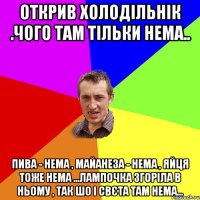 открив холодільнік .чого там тільки нема.. пива - нема , майанеза - нема , яйця тоже нема ...лампочка згоріла в ньому , так шо і свєта там нема...