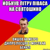 йобнув літру піваса на святошино вишов на метро дніпро,посцяв з моста на бенклі